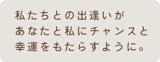 私たちとの出逢いがあなたと私にチャンスと幸運をもたらすように。
